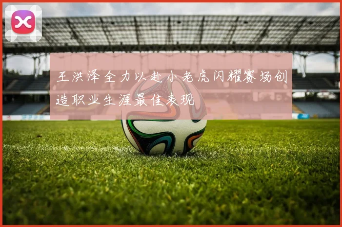 王洪泽全力以赴小老虎闪耀赛场创造职业生涯最佳表现